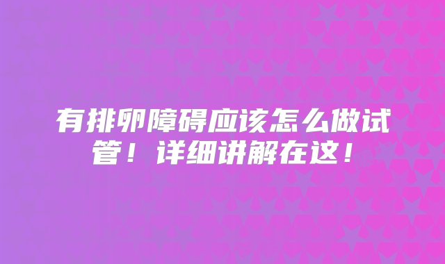 有排卵障碍应该怎么做试管！详细讲解在这！