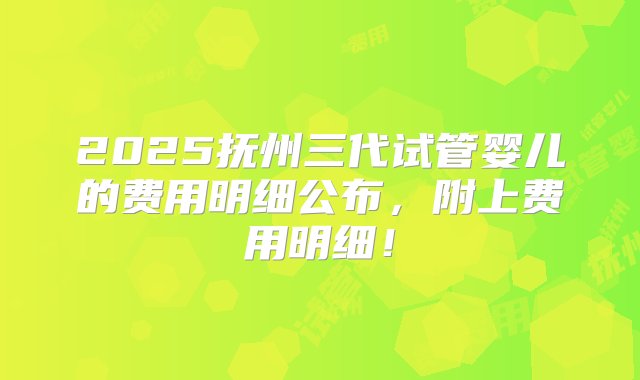 2025抚州三代试管婴儿的费用明细公布，附上费用明细！