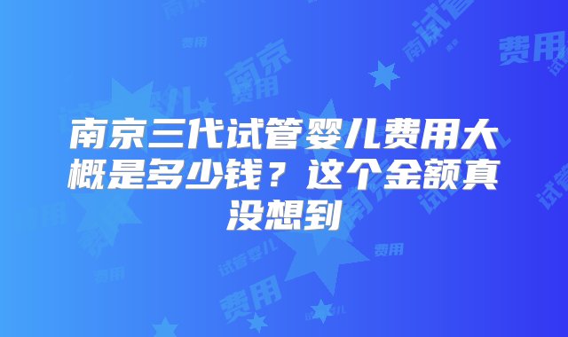 南京三代试管婴儿费用大概是多少钱？这个金额真没想到