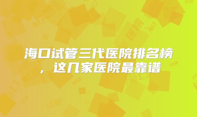 海口试管三代医院排名榜，这几家医院最靠谱