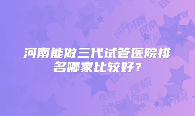 河南能做三代试管医院排名哪家比较好？