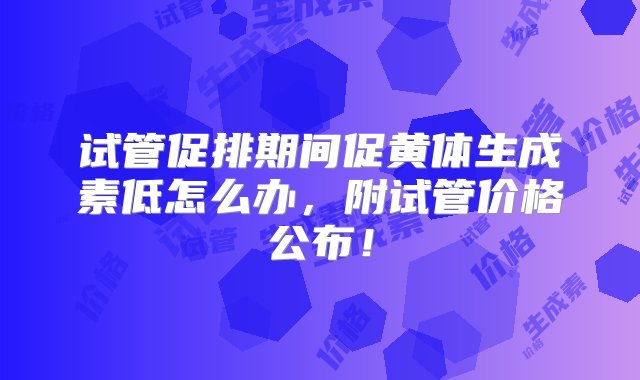 试管促排期间促黄体生成素低怎么办，附试管价格公布！