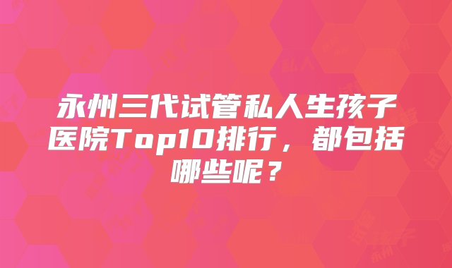 永州三代试管私人生孩子医院Top10排行，都包括哪些呢？