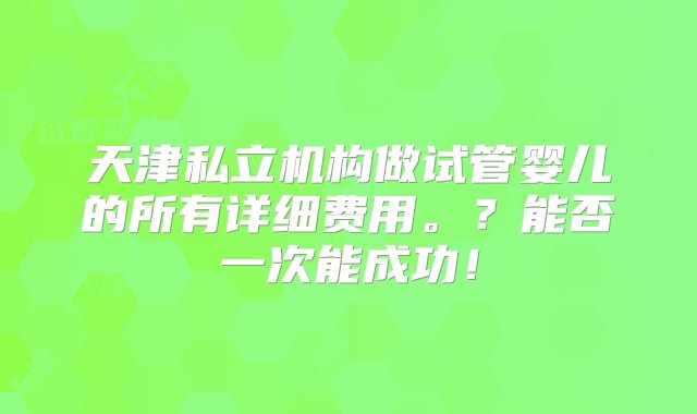 天津私立机构做试管婴儿的所有详细费用。？能否一次能成功！