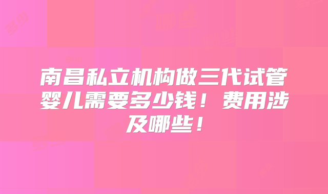 南昌私立机构做三代试管婴儿需要多少钱！费用涉及哪些！