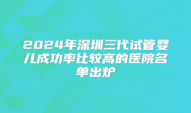 2024年深圳三代试管婴儿成功率比较高的医院名单出炉