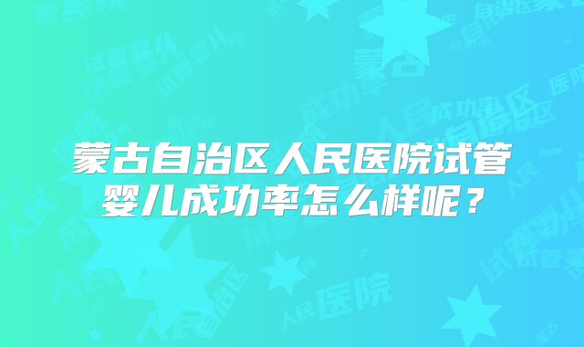 蒙古自治区人民医院试管婴儿成功率怎么样呢？