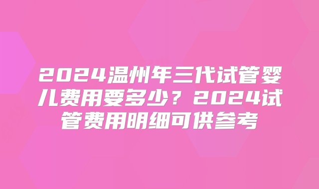 2024温州年三代试管婴儿费用要多少？2024试管费用明细可供参考