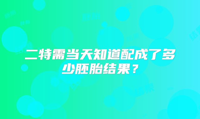 二特需当天知道配成了多少胚胎结果？