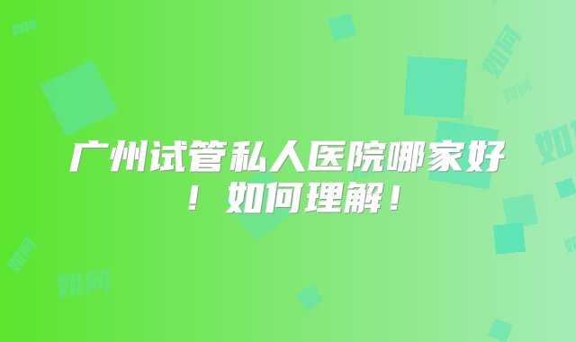 广州试管私人医院哪家好！如何理解！