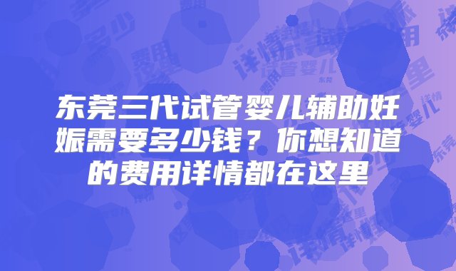 东莞三代试管婴儿辅助妊娠需要多少钱？你想知道的费用详情都在这里