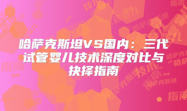 哈萨克斯坦VS国内：三代试管婴儿技术深度对比与抉择指南