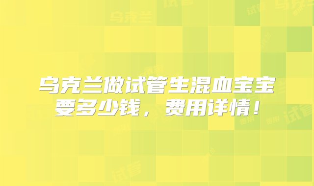 乌克兰做试管生混血宝宝要多少钱，费用详情！