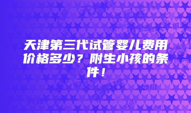 天津第三代试管婴儿费用价格多少？附生小孩的条件！