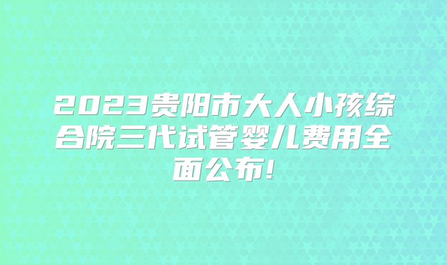 2023贵阳市大人小孩综合院三代试管婴儿费用全面公布!