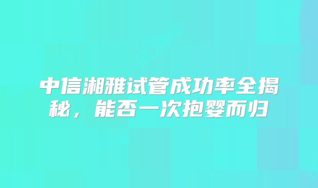 中信湘雅试管成功率全揭秘，能否一次抱婴而归