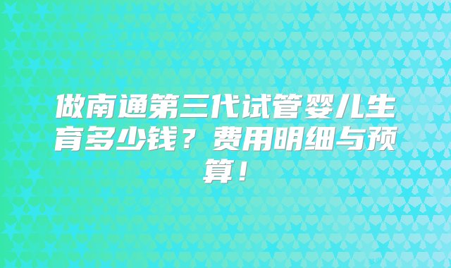 做南通第三代试管婴儿生育多少钱？费用明细与预算！