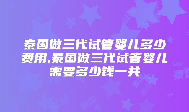 泰国做三代试管婴儿多少费用,泰国做三代试管婴儿需要多少钱一共