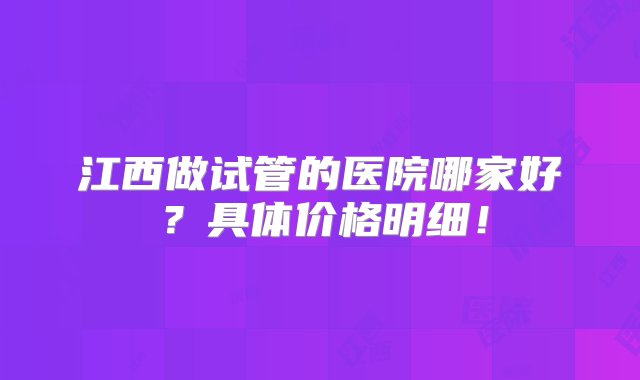 江西做试管的医院哪家好？具体价格明细！