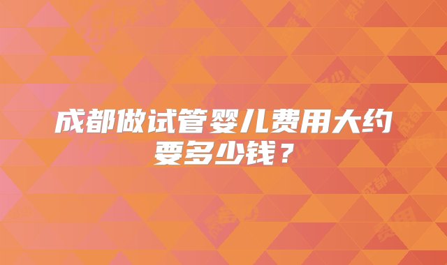 成都做试管婴儿费用大约要多少钱？