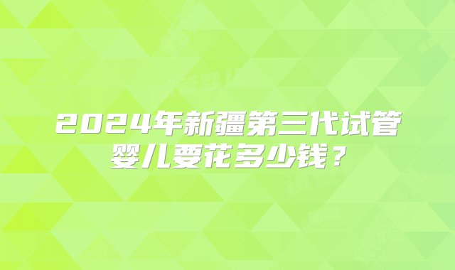 2024年新疆第三代试管婴儿要花多少钱？