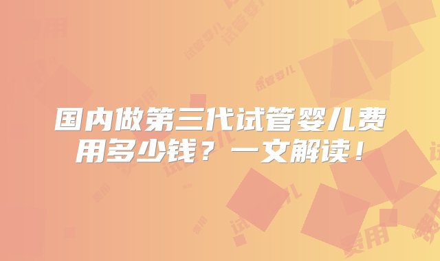 国内做第三代试管婴儿费用多少钱？一文解读！