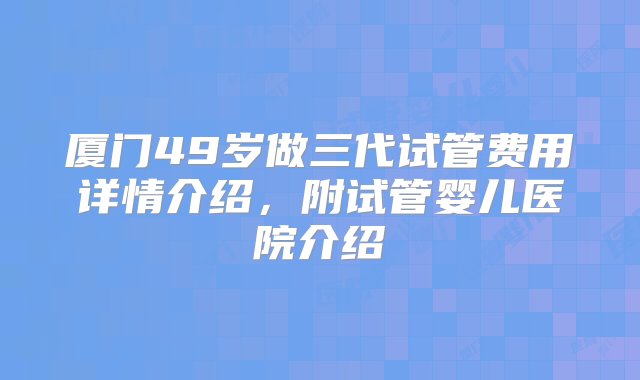 厦门49岁做三代试管费用详情介绍，附试管婴儿医院介绍