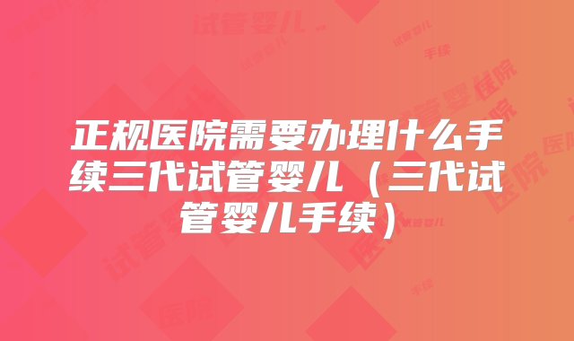 正规医院需要办理什么手续三代试管婴儿（三代试管婴儿手续）