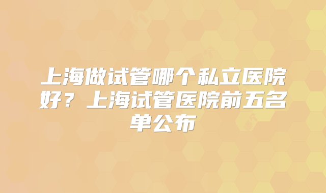 上海做试管哪个私立医院好？上海试管医院前五名单公布