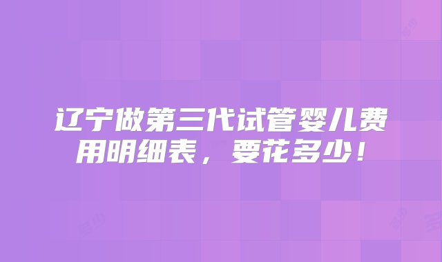 辽宁做第三代试管婴儿费用明细表，要花多少！