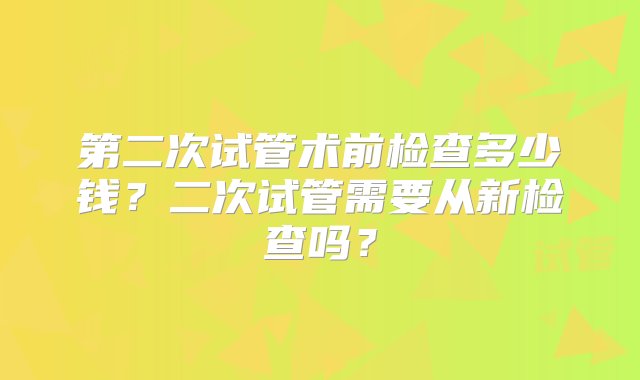 第二次试管术前检查多少钱？二次试管需要从新检查吗？