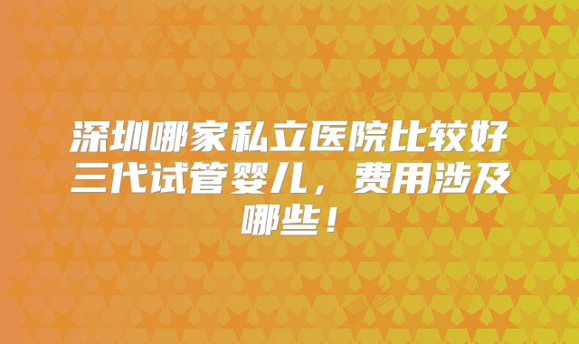 深圳哪家私立医院比较好三代试管婴儿，费用涉及哪些！