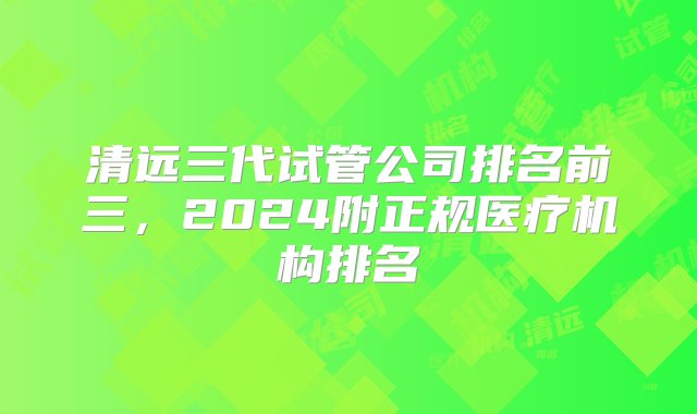 清远三代试管公司排名前三，2024附正规医疗机构排名