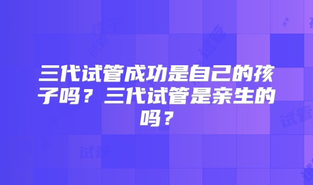 三代试管成功是自己的孩子吗？三代试管是亲生的吗？