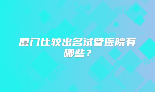 厦门比较出名试管医院有哪些？