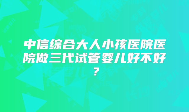 中信综合大人小孩医院医院做三代试管婴儿好不好？