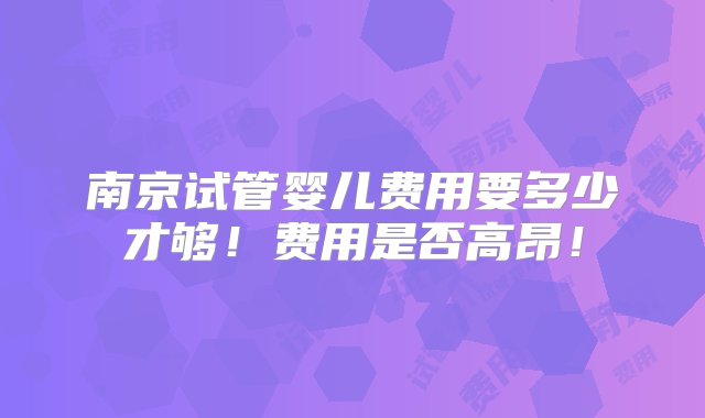 南京试管婴儿费用要多少才够！费用是否高昂！