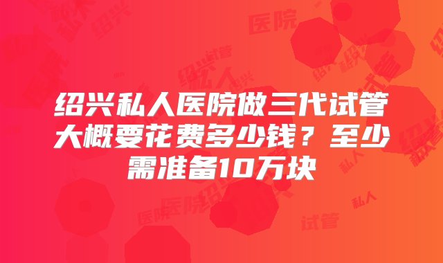 绍兴私人医院做三代试管大概要花费多少钱？至少需准备10万块