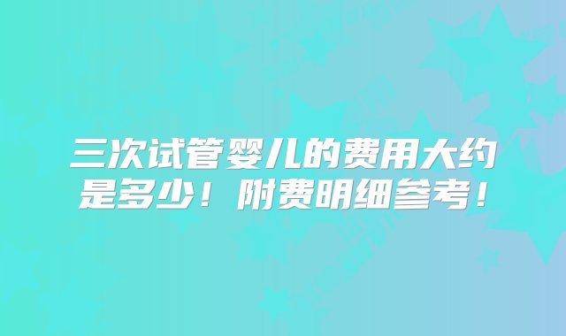 三次试管婴儿的费用大约是多少！附费明细参考！