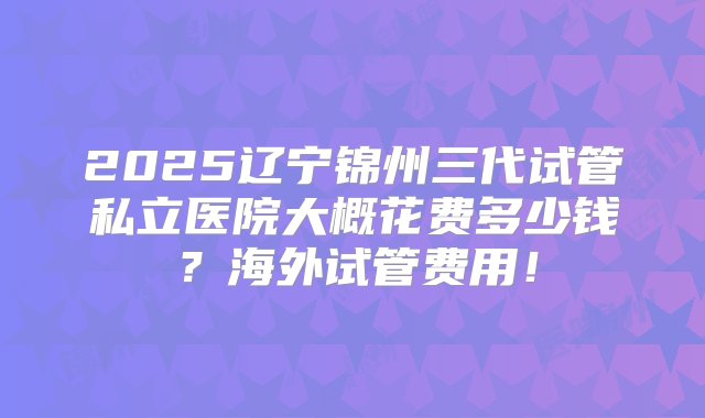 2025辽宁锦州三代试管私立医院大概花费多少钱？海外试管费用！