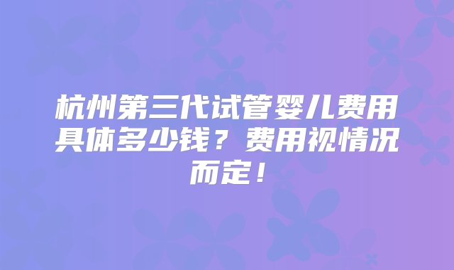 杭州第三代试管婴儿费用具体多少钱？费用视情况而定！