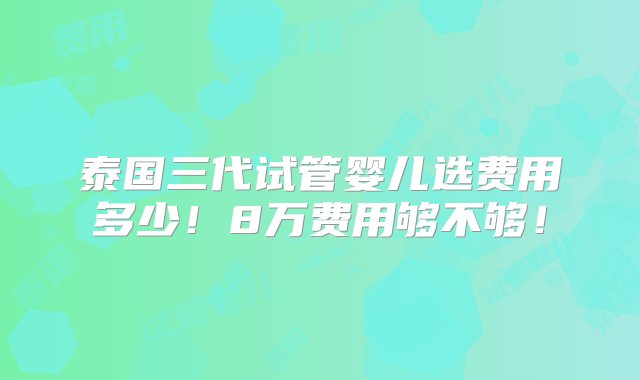 泰国三代试管婴儿选费用多少！8万费用够不够！