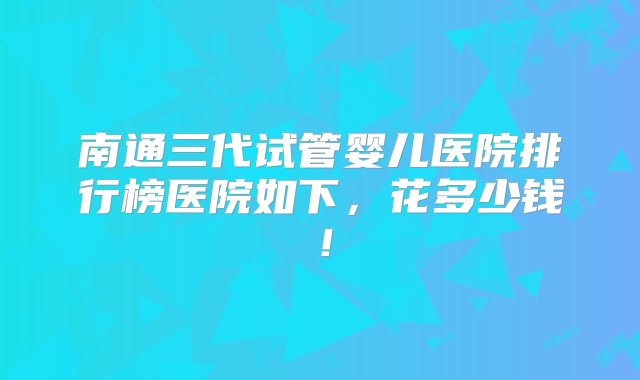 南通三代试管婴儿医院排行榜医院如下，花多少钱！