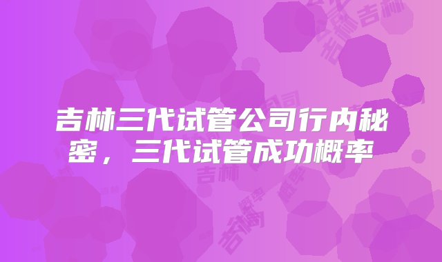 吉林三代试管公司行内秘密，三代试管成功概率