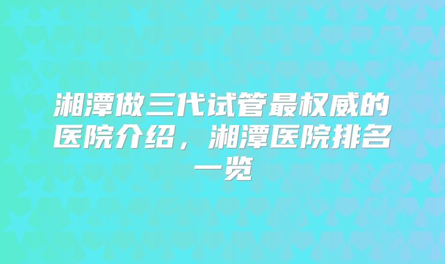 湘潭做三代试管最权威的医院介绍，湘潭医院排名一览