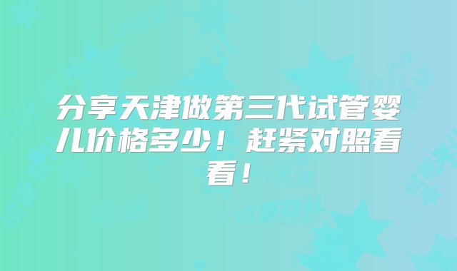 分享天津做第三代试管婴儿价格多少！赶紧对照看看！