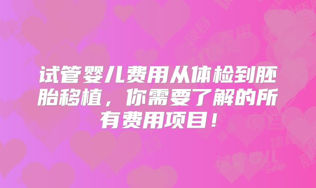 试管婴儿费用从体检到胚胎移植，你需要了解的所有费用项目！