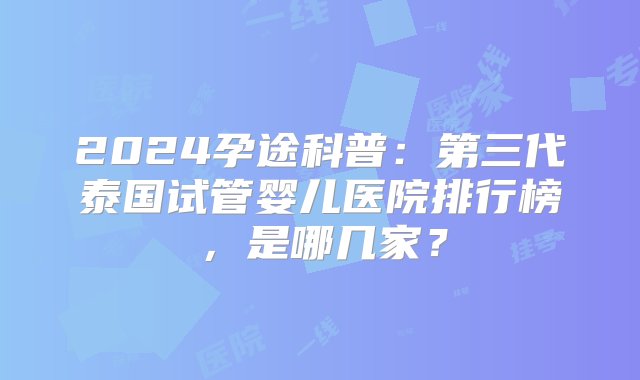 2024孕途科普：第三代泰国试管婴儿医院排行榜，是哪几家？