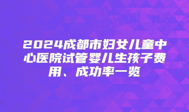 2024成都市妇女儿童中心医院试管婴儿生孩子费用、成功率一览