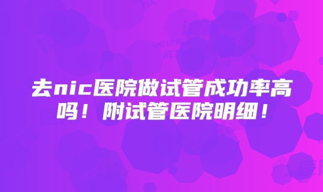 去nic医院做试管成功率高吗！附试管医院明细！